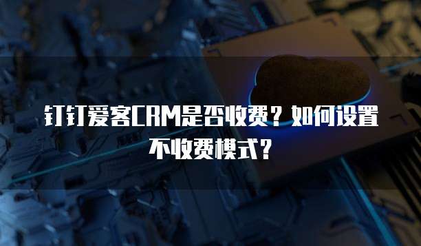 钉钉爱客CRM是否收费？如何设置不收费模式？