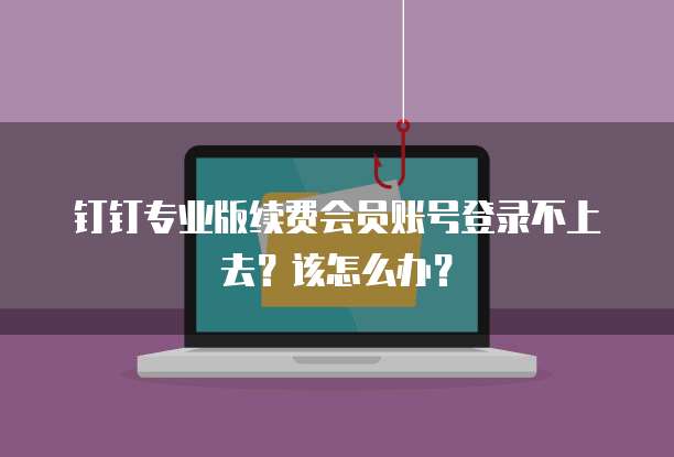 钉钉专业版续费会员账号登录不上去?该怎么办?