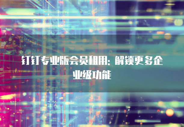 钉钉专业版会员租用: 解锁更多企业级功能