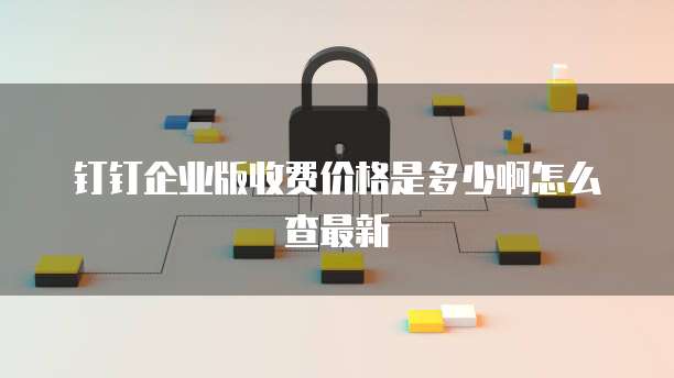 钉钉企业版收费价格是多少啊怎么查最新