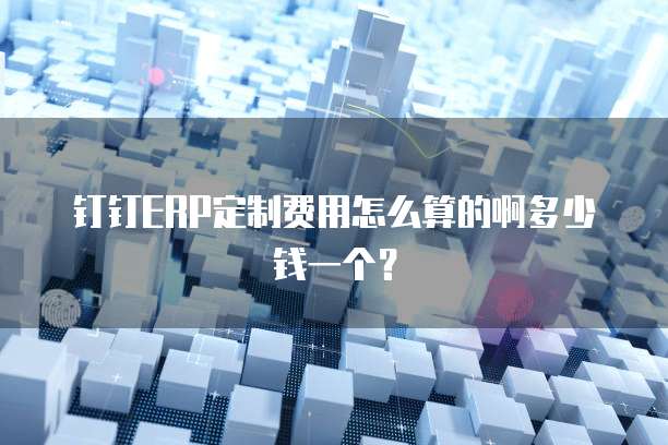 钉钉ERP定制费用怎么算的啊多少钱一个?