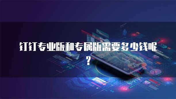 钉钉专业版和专属版需要多少钱呢?