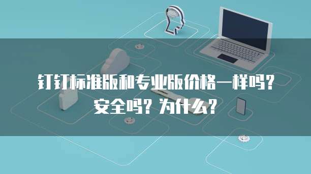 钉钉标准版和专业版价格一样吗?安全吗?为什么?