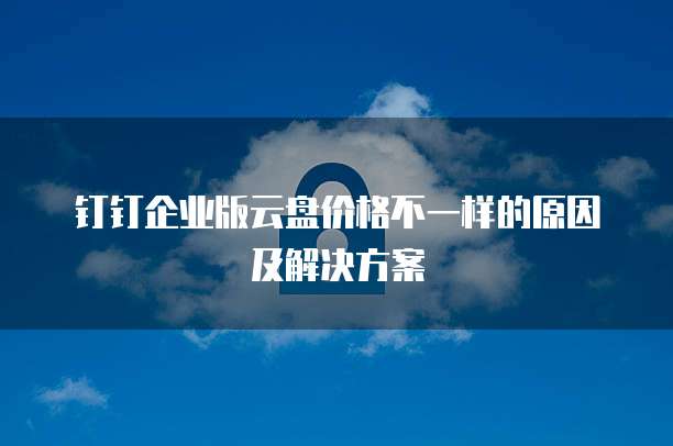钉钉企业版云盘价格不一样的原因及解决方案