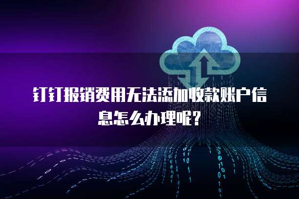 钉钉报销费用无法添加收款账户信息怎么办理呢?