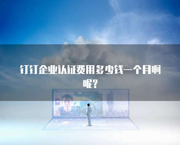 钉钉企业认证费用多少钱一个月啊呢?