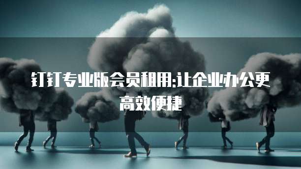 钉钉专业版会员租用:让企业办公更高效便捷