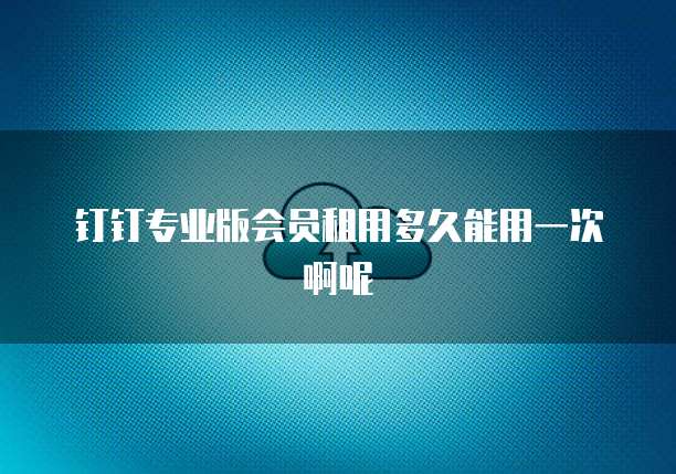 钉钉专业版会员租用多久能用一次啊呢