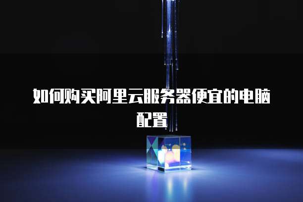 如何购买阿里云服务器便宜的电脑配置