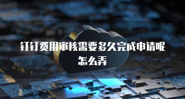钉钉费用审核需要多久完成申请呢怎么弄