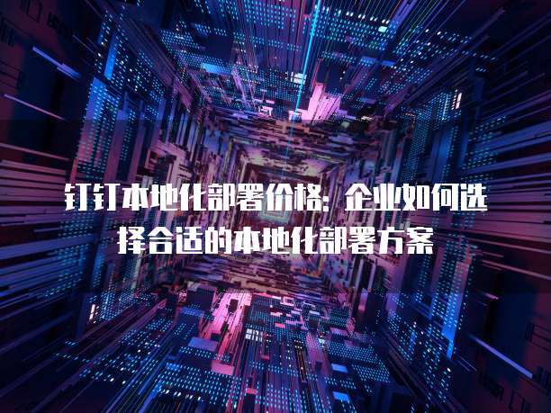 钉钉本地化部署价格: 企业如何选择合适的本地化部署方案
