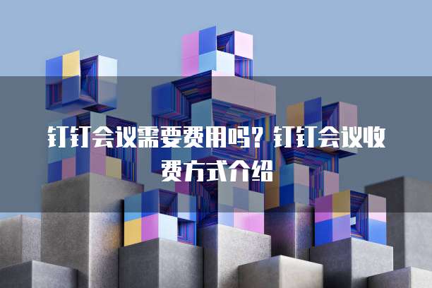 钉钉会议需要费用吗？钉钉会议收费方式介绍