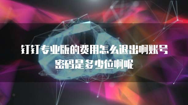 钉钉专业版的费用怎么退出啊账号密码是多少位啊呢