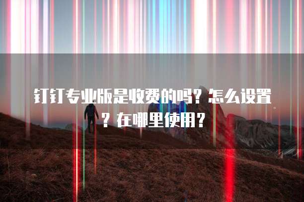 钉钉专业版是收费的吗?怎么设置?在哪里使用?
