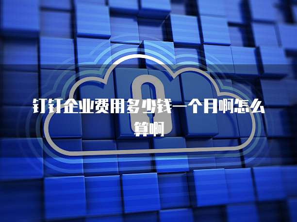 钉钉企业费用多少钱一个月啊怎么算啊