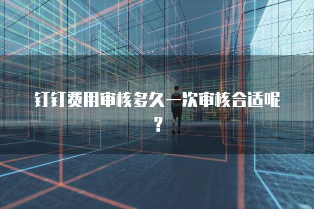 钉钉费用审核多久一次审核合适呢？