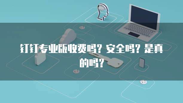 钉钉专业版收费吗?安全吗?是真的吗?