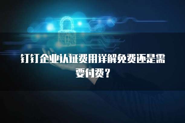 钉钉企业认证费用详解免费还是需要付费?