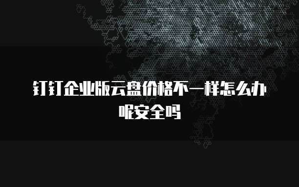 钉钉企业版云盘价格不一样怎么办呢安全吗