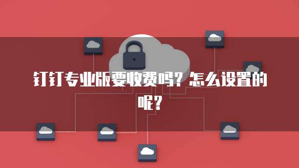 钉钉专业版要收费吗?怎么设置的呢?