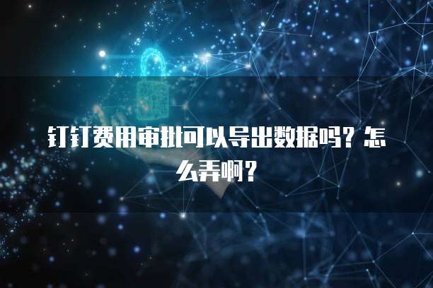 钉钉费用审批可以导出数据吗?怎么弄啊?