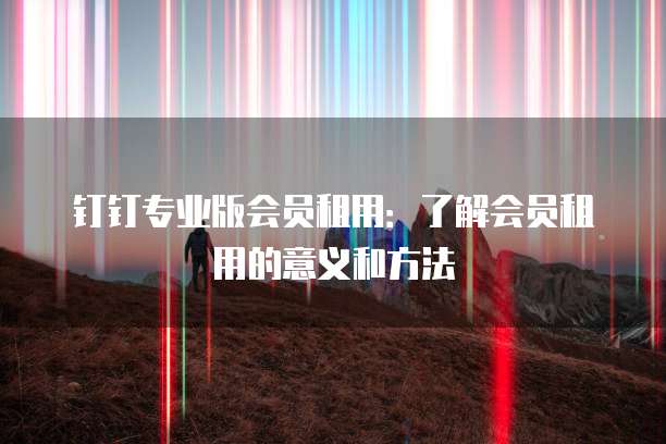 钉钉专业版会员租用:了解会员租用的意义和方法