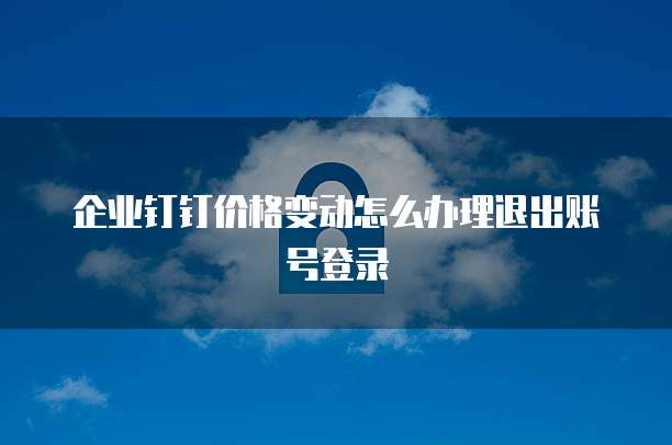 企业钉钉价格变动怎么办理退出账号登录