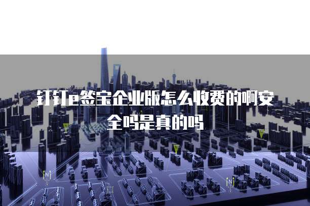 钉钉e签宝企业版怎么收费的啊安全吗是真的吗