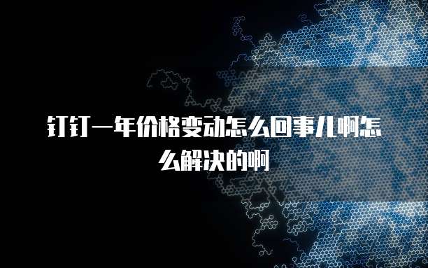 钉钉一年价格变动怎么回事儿啊怎么解决的啊