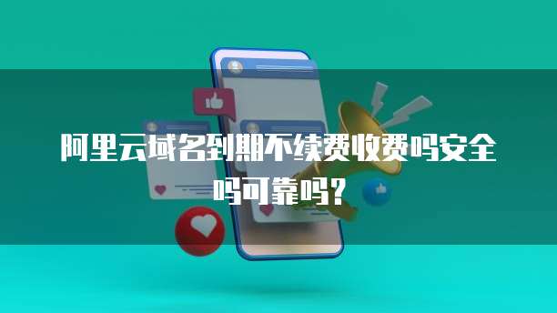 阿里云域名到期不续费收费吗安全吗可靠吗?