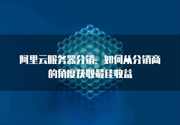 阿里云服务器分销:如何从分销商的角度获取最佳收益