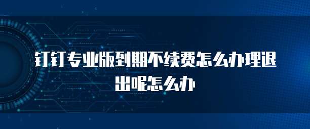 钉钉专业版到期不续费怎么办理退出呢怎么办