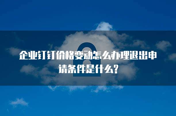企业钉钉价格变动怎么办理退出申请条件是什么?