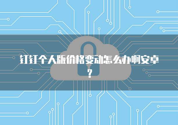 钉钉个人版价格变动怎么办啊安卓?