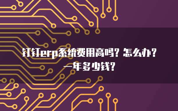 钉钉erp系统费用高吗?怎么办?一年多少钱?