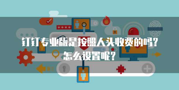 钉钉专业版是按照人头收费的吗？怎么设置呢？