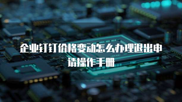 企业钉钉价格变动怎么办理退出申请操作手册