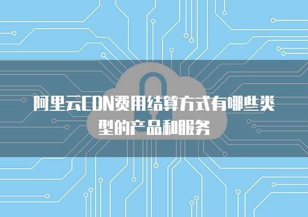 阿里云CDN费用结算方式有哪些类型的产品和服务