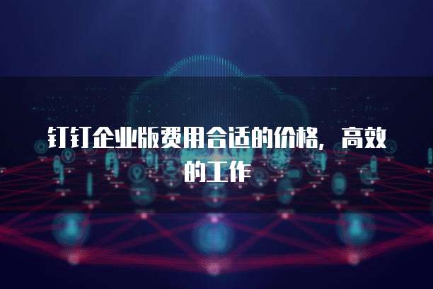 钉钉企业版费用合适的价格,高效的工作