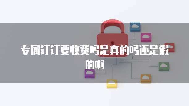 专属钉钉要收费吗是真的吗还是假的啊