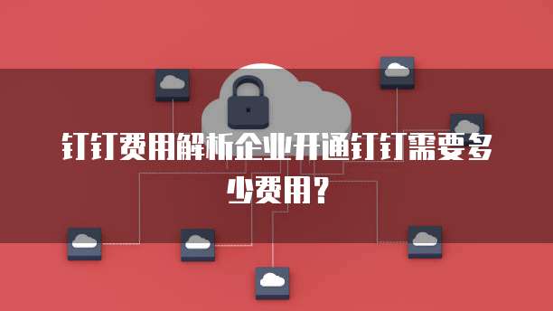钉钉费用解析企业开通钉钉需要多少费用?