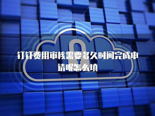 钉钉费用审核需要多久时间完成申请呢怎么填