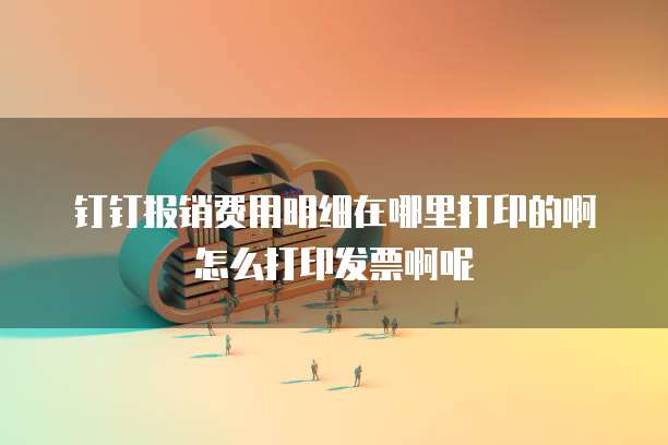 钉钉报销费用明细在哪里打印的啊怎么打印发票啊呢