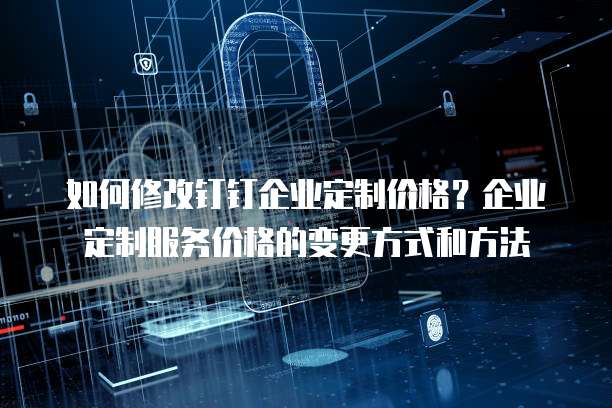 如何修改钉钉企业定制价格？企业定制服务价格的变更方式和方法