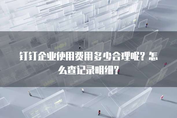 钉钉企业使用费用多少合理呢?怎么查记录明细?