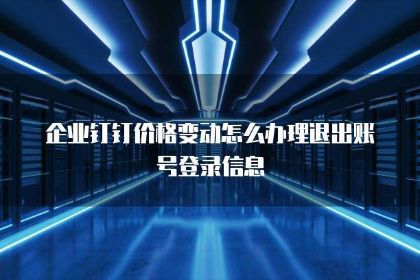 企业钉钉价格变动怎么办理退出账号登录信息