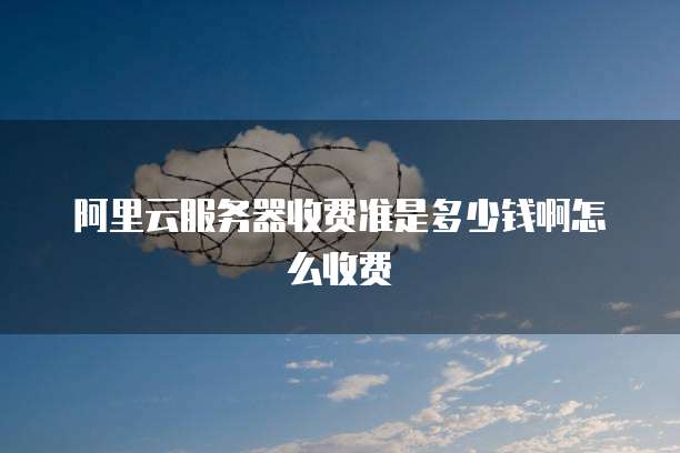 阿里云服务器收费准是多少钱啊怎么收费