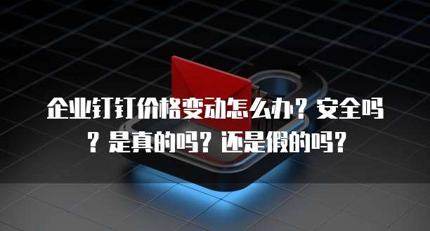 企业钉钉价格变动怎么办?安全吗?是真的吗?还是假的吗?