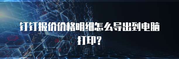 钉钉报价价格明细怎么导出到电脑打印？