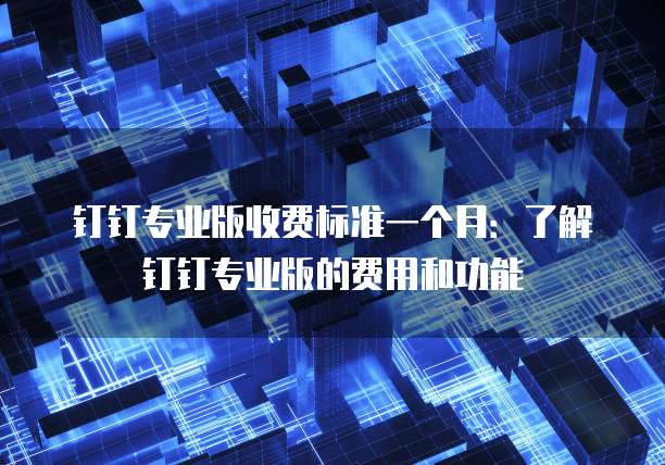 钉钉专业版收费标准一个月:了解钉钉专业版的费用和功能